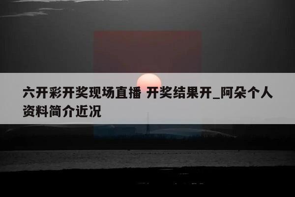 六开彩开奖现场直播 开奖结果开_阿朵个人资料简介近况