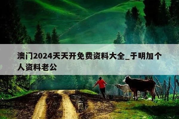 澳门2024天天开免费资料大全_于明加个人资料老公