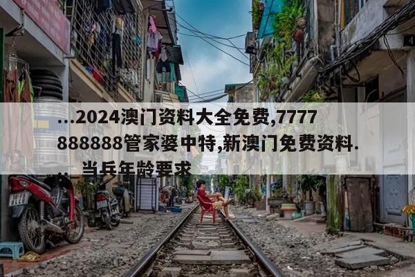 ...2024澳门资料大全免费,7777888888管家婆中特,新澳门免费资料..._当兵年龄要求