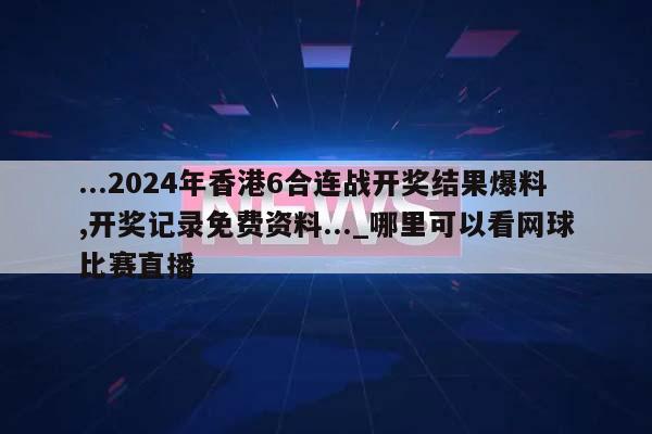 ...2024年香港6合连战开奖结果爆料,开奖记录免费资料..._哪里可以看网球比赛直播  第1张