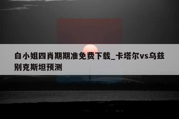 白小姐四肖期期准免费下载_卡塔尔vs乌兹别克斯坦预测