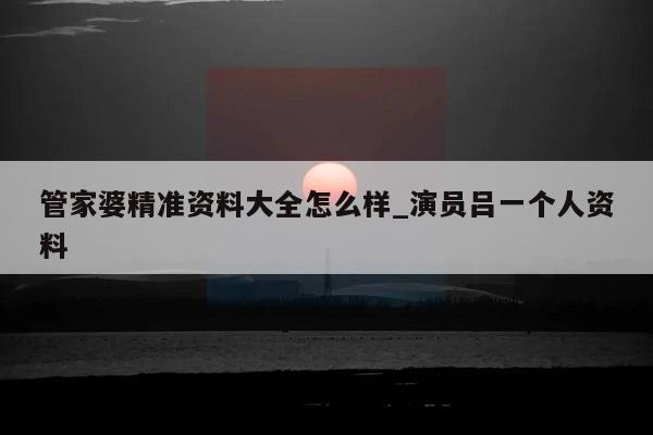 管家婆精准资料大全怎么样_演员吕一个人资料  第1张