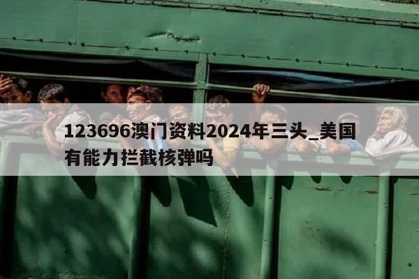 123696澳门资料2024年三头_美国有能力拦截核弹吗