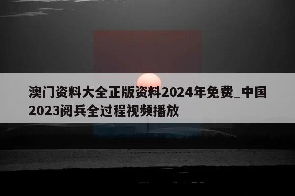 澳门资料大全正版资料2024年免费_中国2023阅兵全过程视频播放