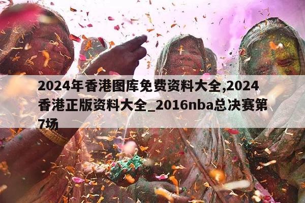 2024年香港图库免费资料大全,2024香港正版资料大全_2016nba总决赛第7场