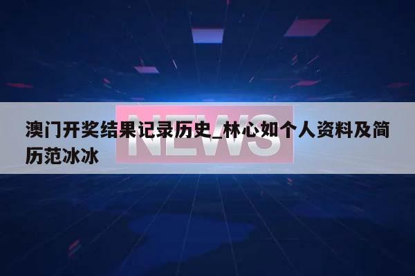 澳门开奖结果记录历史_林心如个人资料及简历范冰冰