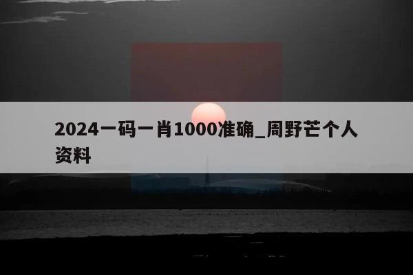 2024一码一肖1000准确_周野芒个人资料