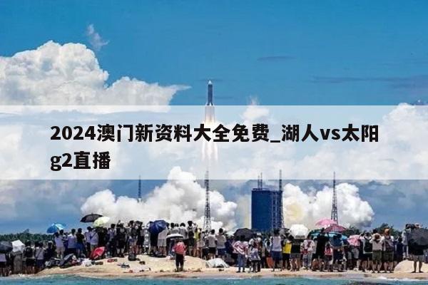 2024澳门新资料大全免费_湖人vs太阳g2直播