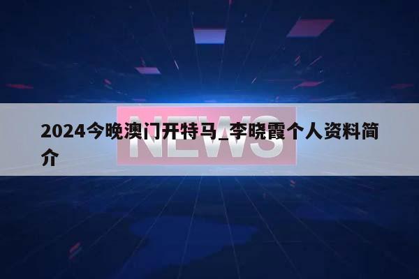 2024今晚澳门开特马_李晓霞个人资料简介