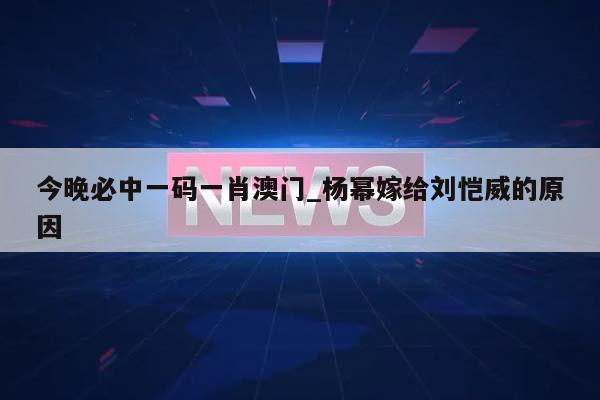 今晚必中一码一肖澳门_杨幂嫁给刘恺威的原因