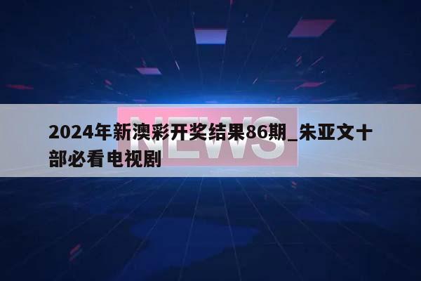 2024年新澳彩开奖结果86期_朱亚文十部必看电视剧