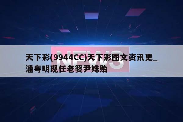 天下彩(9944CC)天下彩图文资讯更_潘粤明现任老婆尹姝贻