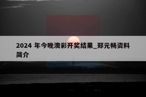 2024 年今晚澳彩开奖结果_郑元畅资料简介