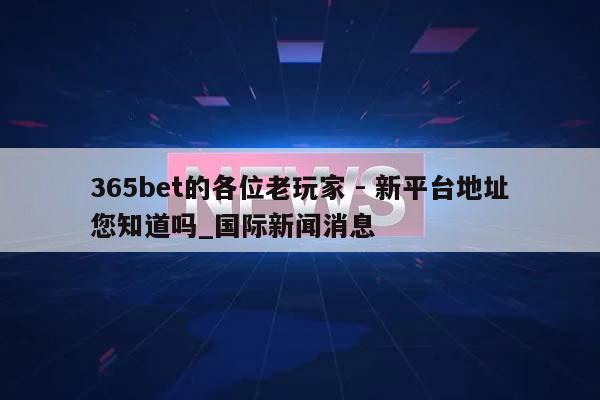 365bet的各位老玩家 - 新平台地址您知道吗_国际新闻消息