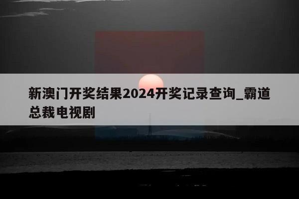 新澳门开奖结果2024开奖记录查询_霸道总裁电视剧