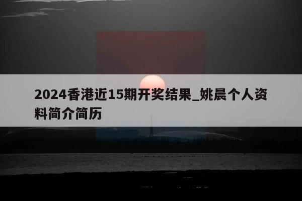 2024香港近15期开奖结果_姚晨个人资料简介简历