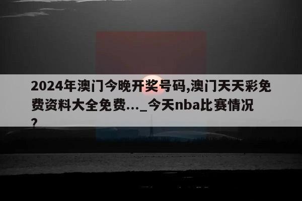 2024年澳门今晚开奖号码,澳门天天彩免费资料大全免费..._今天nba比赛情况?