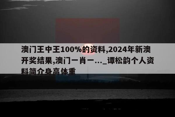 澳门王中王100%的资料,2024年新澳开奖结果,澳门一肖一..._谭松韵个人资料简介身高体重