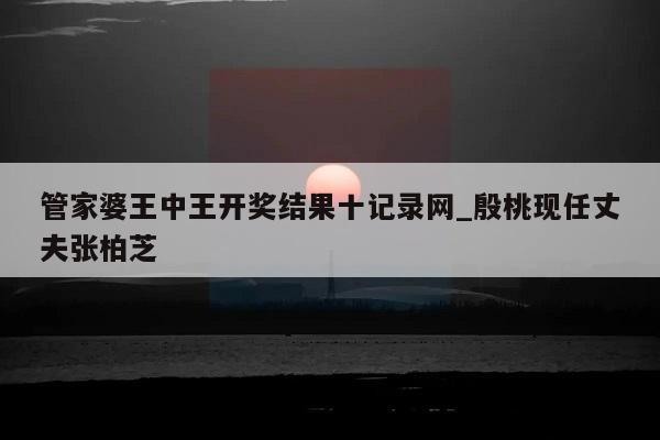 管家婆王中王开奖结果十记录网_殷桃现任丈夫张柏芝