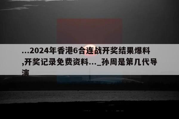 ...2024年香港6合连战开奖结果爆料,开奖记录免费资料..._孙周是第几代导演