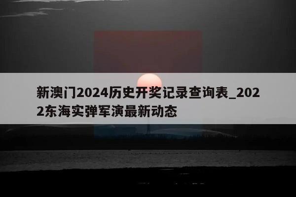 新澳门2024历史开奖记录查询表_2022东海实弹军演最新动态