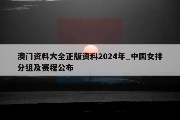 澳门资料大全正版资料2024年_中国女排分组及赛程公布