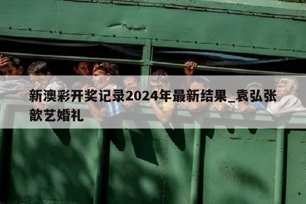 新澳彩开奖记录2024年最新结果_袁弘张歆艺婚礼