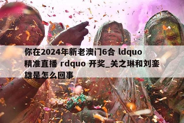 你在2024年新老澳门6合 ldquo 精准直播 rdquo 开奖_关之琳和刘銮雄是怎么回事