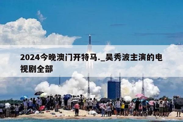 2024今晚澳门开特马._吴秀波主演的电视剧全部