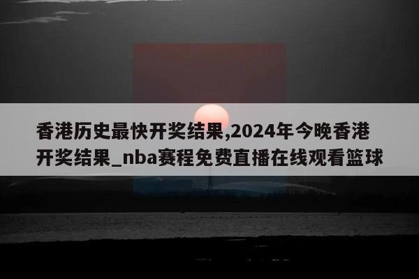 香港历史最快开奖结果,2024年今晚香港开奖结果_nba赛程免费直播在线观看篮球