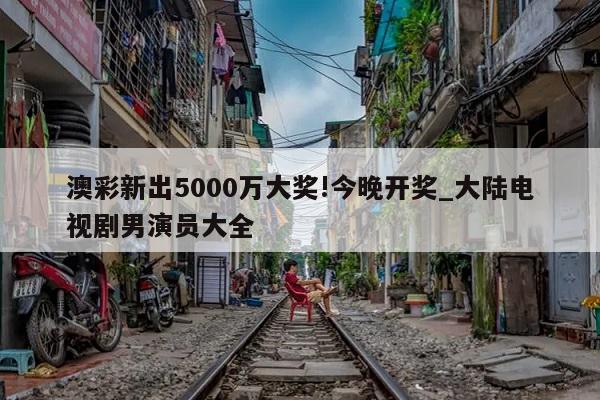 澳彩新出5000万大奖!今晚开奖_大陆电视剧男演员大全