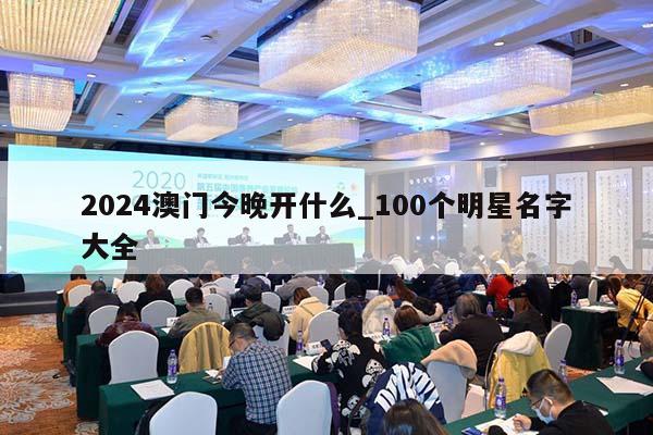 2024澳门今晚开什么_100个明星名字大全