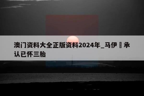 澳门资料大全正版资料2024年_马伊琍承认已怀三胎