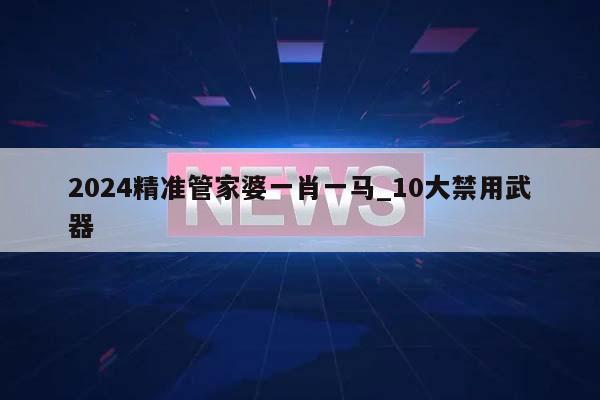 2024精准管家婆一肖一马_10大禁用武器