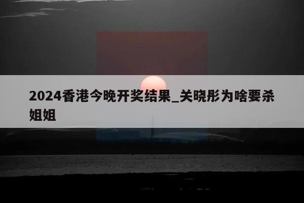 2024香港今晚开奖结果_关晓彤为啥要杀姐姐  第1张