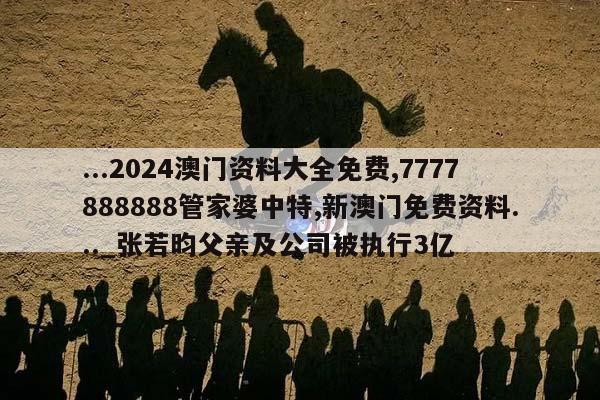 ...2024澳门资料大全免费,7777888888管家婆中特,新澳门免费资料..._张若昀父亲及公司被执行3亿  第1张