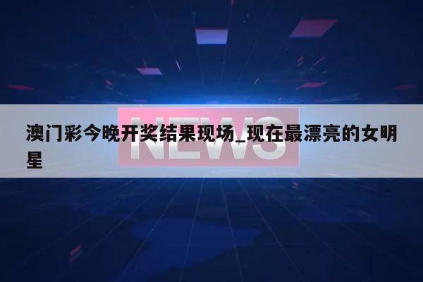 澳门彩今晚开奖结果现场_现在最漂亮的女明星