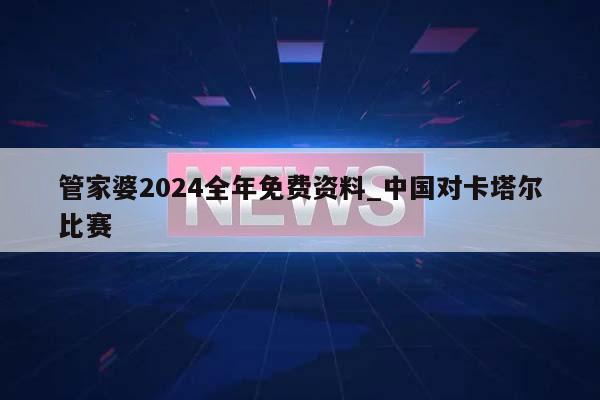 管家婆2024全年免费资料_中国对卡塔尔比赛