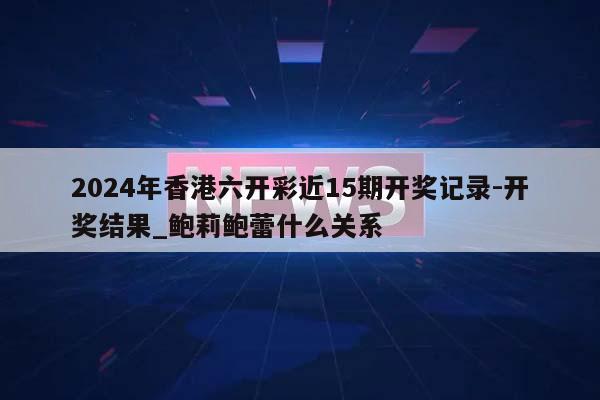 2024年香港六开彩近15期开奖记录-开奖结果_鲍莉鲍蕾什么关系