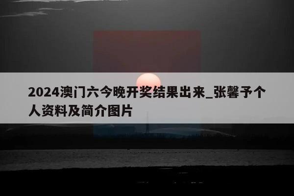 2024澳门六今晚开奖结果出来_张馨予个人资料及简介图片