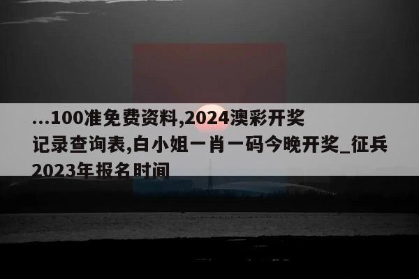 ...100准免费资料,2024澳彩开奖记录查询表,白小姐一肖一码今晚开奖_征兵2023年报名时间