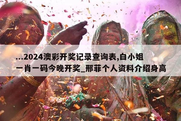 ...2024澳彩开奖记录查询表,白小姐一肖一码今晚开奖_邢菲个人资料介绍身高