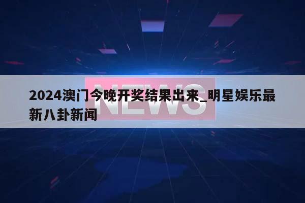 2024澳门今晚开奖结果出来_明星娱乐最新八卦新闻  第1张