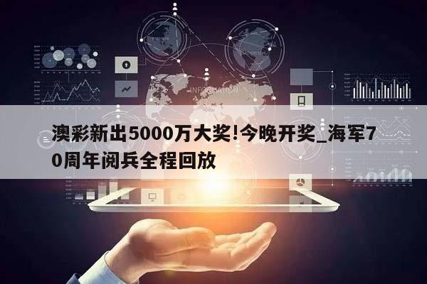 澳彩新出5000万大奖!今晚开奖_海军70周年阅兵全程回放