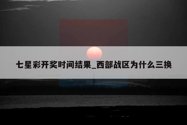 七星彩开奖时间结果_西部战区为什么三换