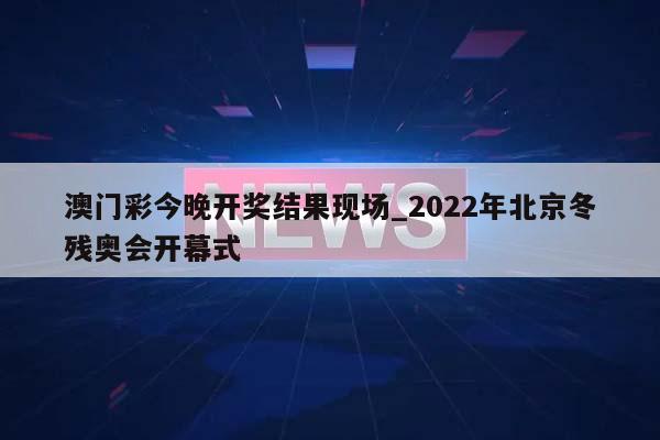 澳门彩今晚开奖结果现场_2022年北京冬残奥会开幕式