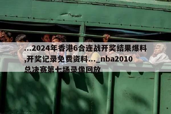 ...2024年香港6合连战开奖结果爆料,开奖记录免费资料..._nba2010总决赛第七场录像回放  第1张