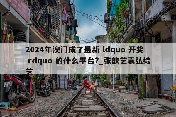 2024年澳门成了最新 ldquo 开奖 rdquo 的什么平台?_张歆艺袁弘综艺