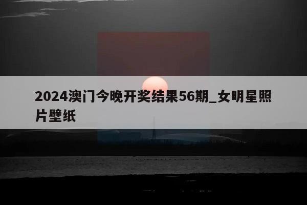 2024澳门今晚开奖结果56期_女明星照片壁纸