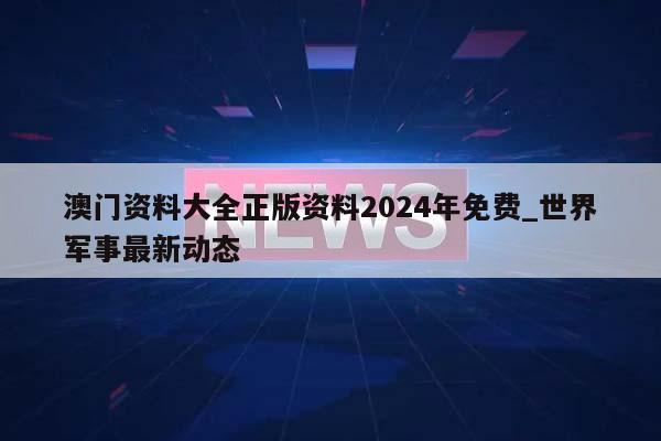 澳门资料大全正版资料2024年免费_世界军事最新动态